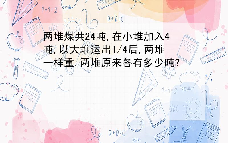 两堆煤共24吨,在小堆加入4吨,以大堆运出1/4后,两堆一样重,两堆原来各有多少吨?