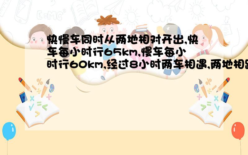 快慢车同时从两地相对开出,快车每小时行65km,慢车每小时行60km,经过8小时两车相遇,两地相距多少千米?