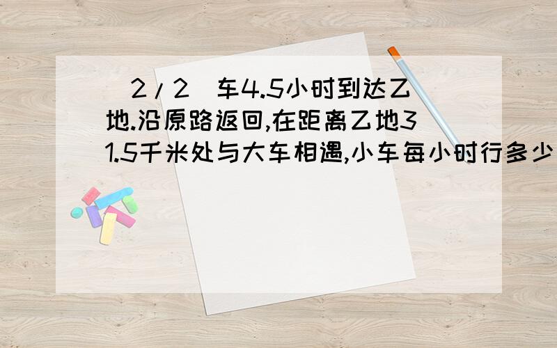 (2/2)车4.5小时到达乙地.沿原路返回,在距离乙地31.5千米处与大车相遇,小车每小时行多少千米?