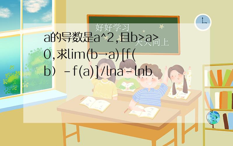 a的导数是a^2,且b>a>0,求lim(b→a)[f(b）－f(a)]/lna－lnb