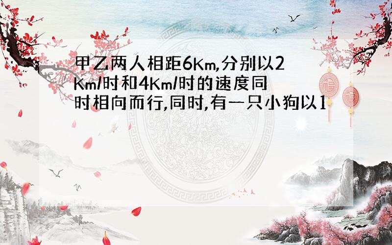 甲乙两人相距6Km,分别以2Km/时和4Km/时的速度同时相向而行,同时,有一只小狗以1