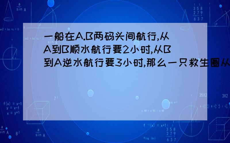 一船在A.B两码头间航行,从A到B顺水航行要2小时,从B到A逆水航行要3小时,那么一只救生圈从A顺水漂到B要.