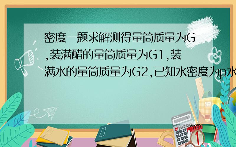 密度一题求解测得量筒质量为G,装满醋的量筒质量为G1,装满水的量筒质量为G2,已知水密度为p水,求p醋答案是这样的：p醋