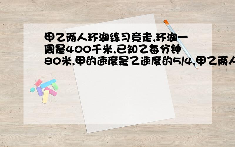 甲乙两人环湖练习竞走,环湖一周是400千米,已知乙每分钟80米,甲的速度是乙速度的5/4,甲乙两人相距100米,如果乙在