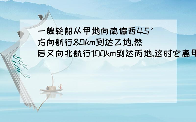 一艘轮船从甲地向南偏西45°方向航行80km到达乙地,然后又向北航行100km到达丙地,这时它离甲地多远