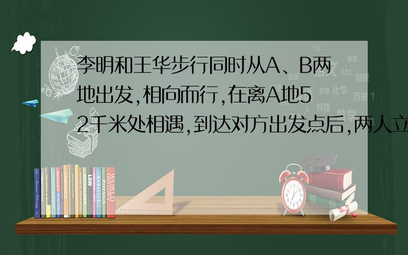 李明和王华步行同时从A、B两地出发,相向而行,在离A地52千米处相遇,到达对方出发点后,两人立即以原来