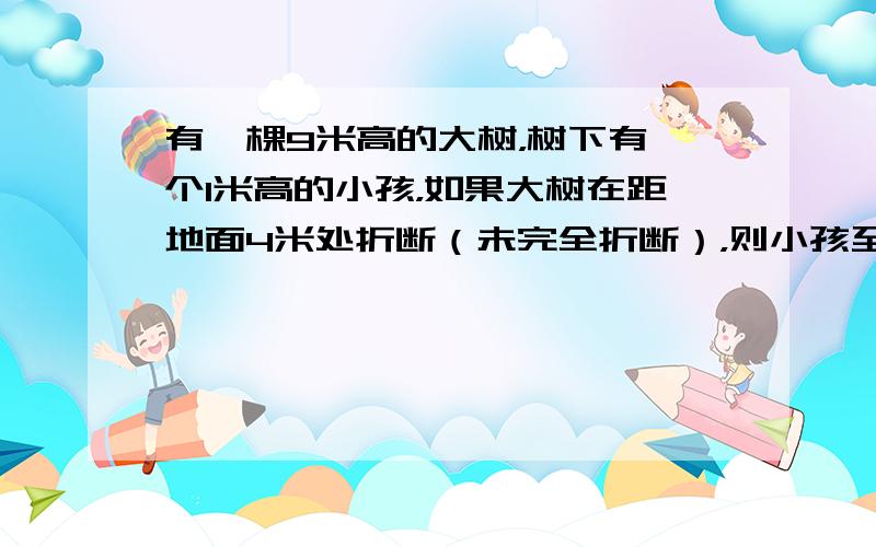 有一棵9米高的大树，树下有一个1米高的小孩，如果大树在距地面4米处折断（未完全折断），则小孩至少离开大树______米之