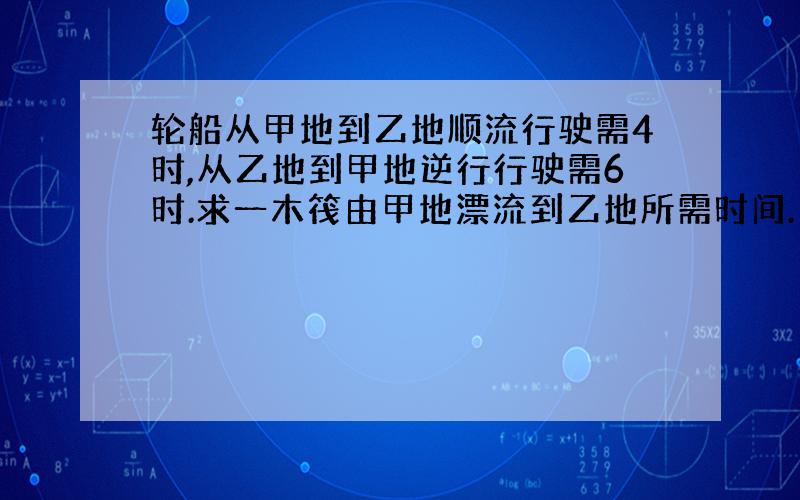 轮船从甲地到乙地顺流行驶需4时,从乙地到甲地逆行行驶需6时.求一木筏由甲地漂流到乙地所需时间.