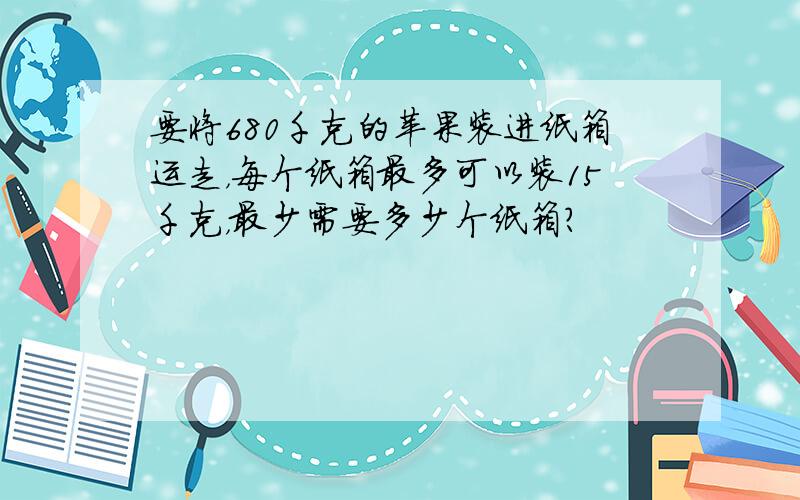 要将680千克的苹果装进纸箱运走，每个纸箱最多可以装15千克，最少需要多少个纸箱？