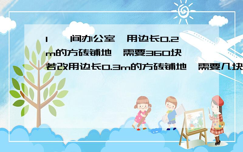 1、一间办公室,用边长0.2m的方砖铺地,需要360块,若改用边长0.3m的方砖铺地,需要几块?