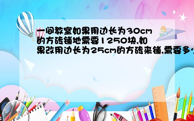 一间教室如果用边长为30cm的方砖铺地需要1250块,如果改用边长为25cm的方砖来铺,需要多少块?（用比例解）