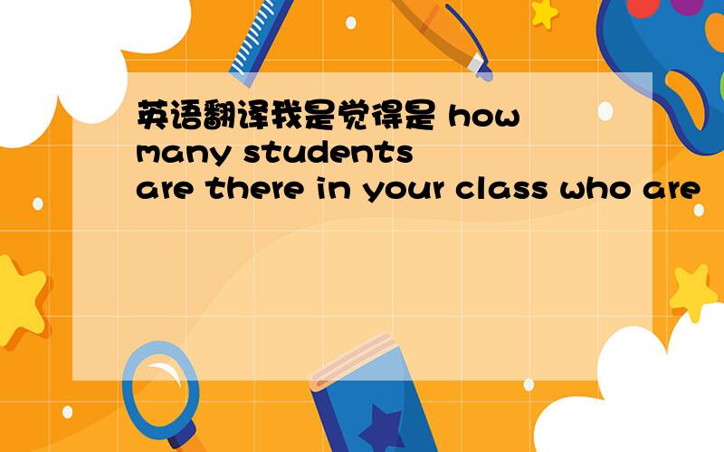 英语翻译我是觉得是 how many students are there in your class who are