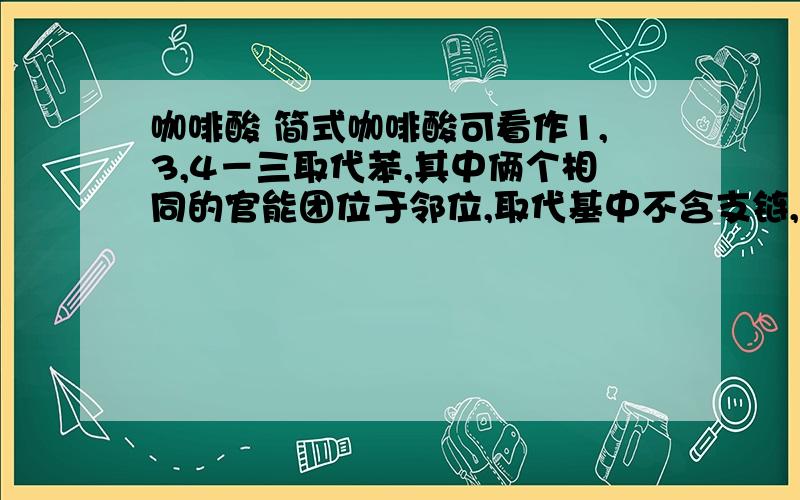 咖啡酸 简式咖啡酸可看作1,3,4－三取代苯,其中俩个相同的官能团位于邻位,取代基中不含支链,这该怎么写