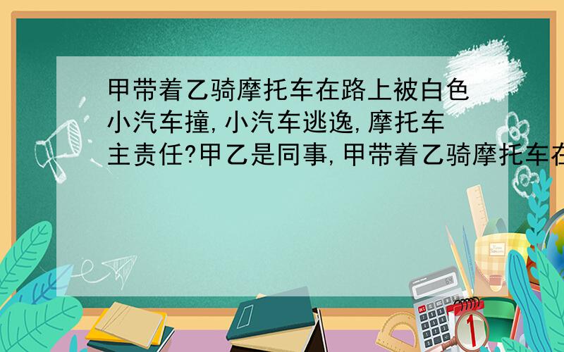 甲带着乙骑摩托车在路上被白色小汽车撞,小汽车逃逸,摩托车主责任?甲乙是同事,甲带着乙骑摩托车在路上