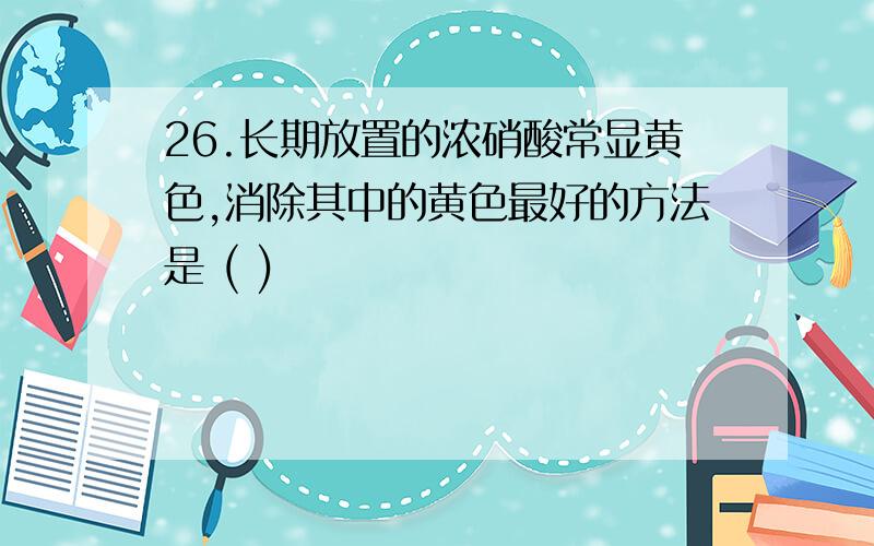 26.长期放置的浓硝酸常显黄色,消除其中的黄色最好的方法是 ( )