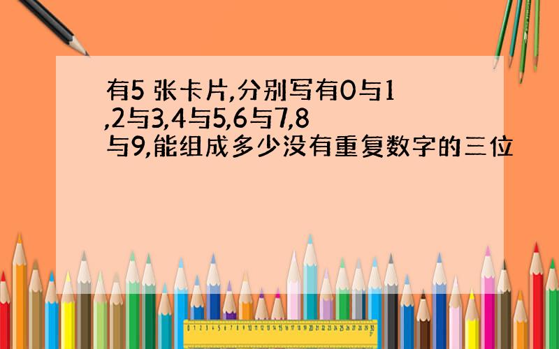 有5 张卡片,分别写有0与1,2与3,4与5,6与7,8与9,能组成多少没有重复数字的三位