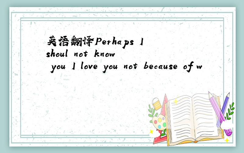 英语翻译Perhaps I shoul not know you I love you not because of w