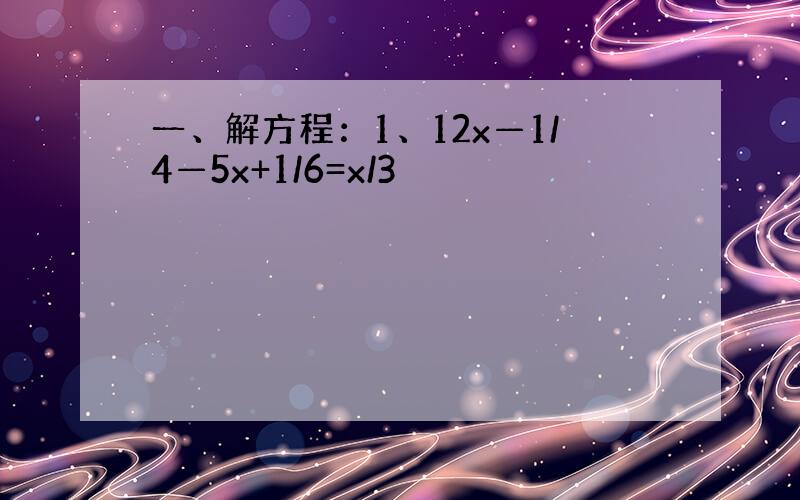 一、解方程：1、12x—1/4—5x+1/6=x/3