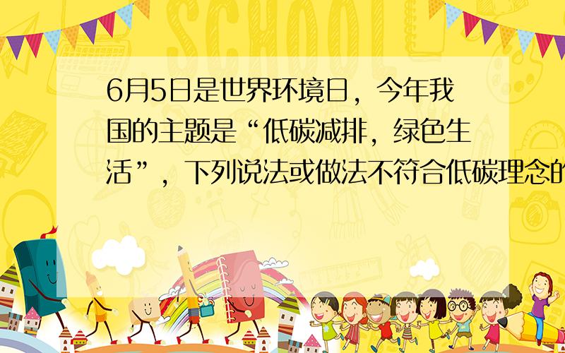 6月5日是世界环境日，今年我国的主题是“低碳减排，绿色生活”，下列说法或做法不符合低碳理念的是（　　）