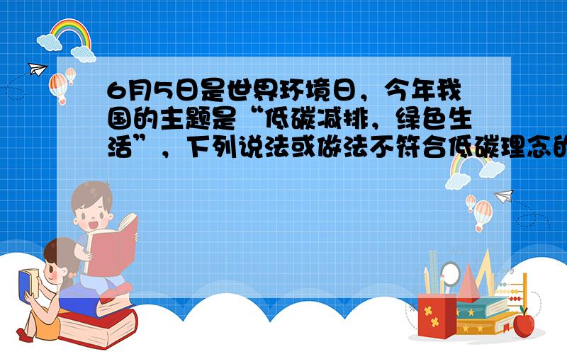 6月5日是世界环境日，今年我国的主题是“低碳减排，绿色生活”，下列说法或做法不符合低碳理念的是 [  