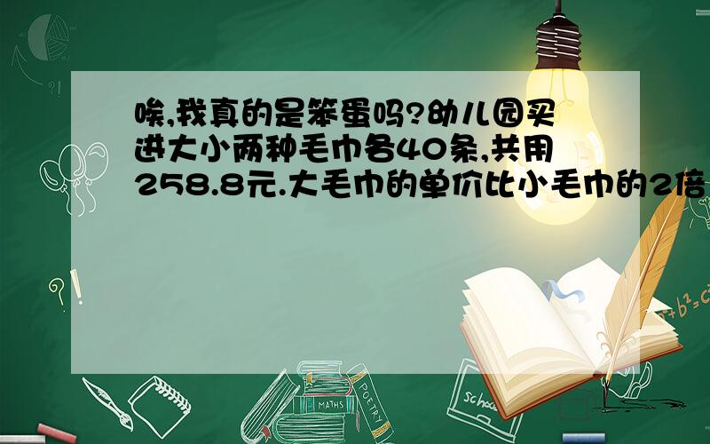 唉,我真的是笨蛋吗?幼儿园买进大小两种毛巾各40条,共用258.8元.大毛巾的单价比小毛巾的2倍多0.1元.这两种毛巾的