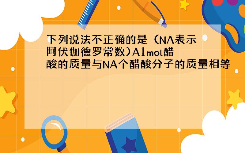 下列说法不正确的是（NA表示阿伏伽德罗常数)A1mol醋酸的质量与NA个醋酸分子的质量相等