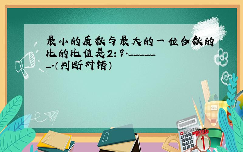 最小的质数与最大的一位合数的比的比值是2：9．______．（判断对错）