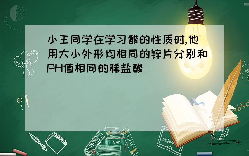 小王同学在学习酸的性质时,他用大小外形均相同的锌片分别和PH值相同的稀盐酸