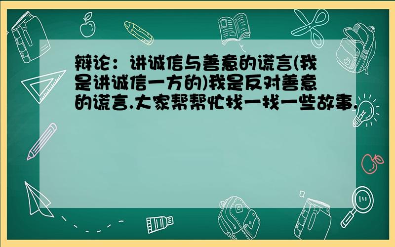 辩论：讲诚信与善意的谎言(我是讲诚信一方的)我是反对善意的谎言.大家帮帮忙找一找一些故事.