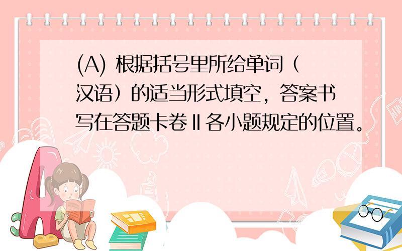 (A) 根据括号里所给单词（汉语）的适当形式填空，答案书写在答题卡卷Ⅱ各小题规定的位置。