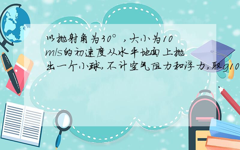 以抛射角为30°,大小为10m/s的初速度从水平地面上抛出一个小球,不计空气阻力和浮力,取g10m/s,