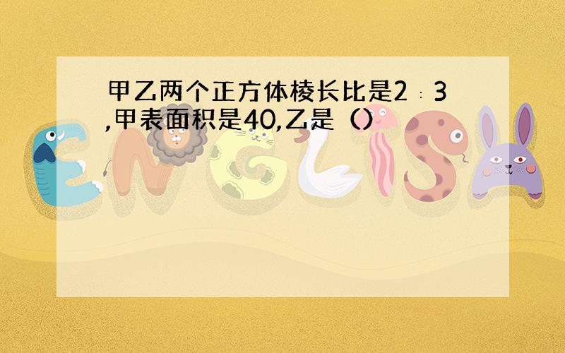 甲乙两个正方体棱长比是2∶3,甲表面积是40,乙是（）