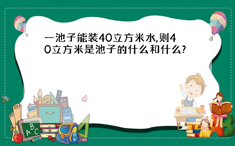 一池子能装40立方米水,则40立方米是池子的什么和什么?