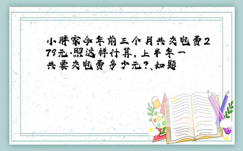 小胖家今年前三个月共交电费279元.照这样计算,上半年一共要交电费多少元?、如题