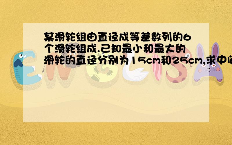 某滑轮组由直径成等差数列的6个滑轮组成.已知最小和最大的滑轮的直径分别为15cm和25cm,求中间四个滑轮的直径