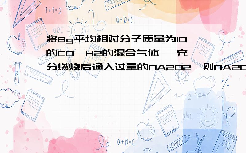 将8g平均相对分子质量为10的CO,H2的混合气体 ,充分燃烧后通入过量的NA2O2,则NA2O2质量增加为( )