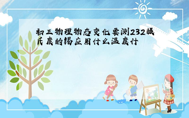 初三物理物态变化要测232摄氏度的锡应用什么温度计