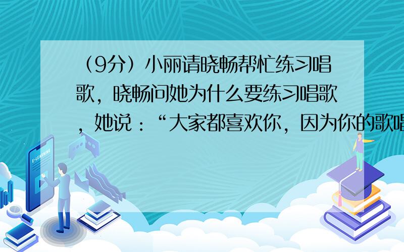 （9分）小丽请晓畅帮忙练习唱歌，晓畅问她为什么要练习唱歌，她说：“大家都喜欢你，因为你的歌唱得好，所以我也要练歌。”晓畅