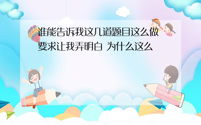 谁能告诉我这几道题目这么做 要求让我弄明白 为什么这么