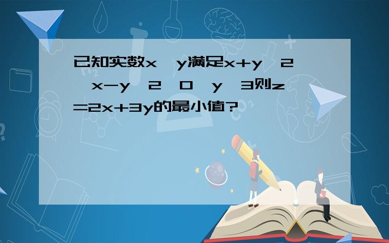 已知实数x,y满足x+y≥2,x-y≤2,0≤y≤3则z=2x+3y的最小值?