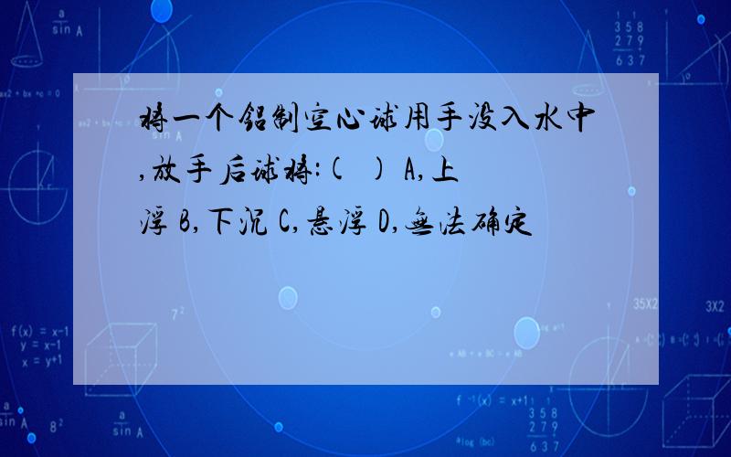 将一个铝制空心球用手没入水中,放手后球将:( ) A,上浮 B,下沉 C,悬浮 D,无法确定