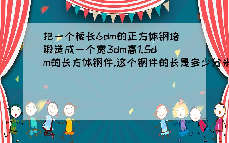 把一个棱长6dm的正方体钢培锻造成一个宽3dm高1.5dm的长方体钢件,这个钢件的长是多少分米?