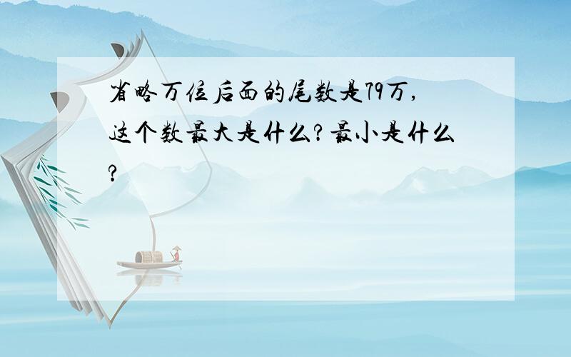 省略万位后面的尾数是79万,这个数最大是什么?最小是什么?