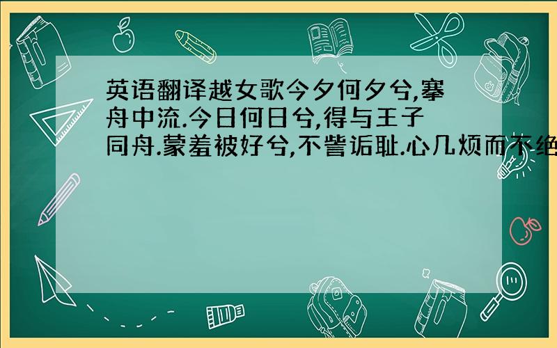 英语翻译越女歌今夕何夕兮,搴舟中流.今日何日兮,得与王子同舟.蒙羞被好兮,不訾诟耻.心几烦而不绝兮,得知王子.山有木兮木