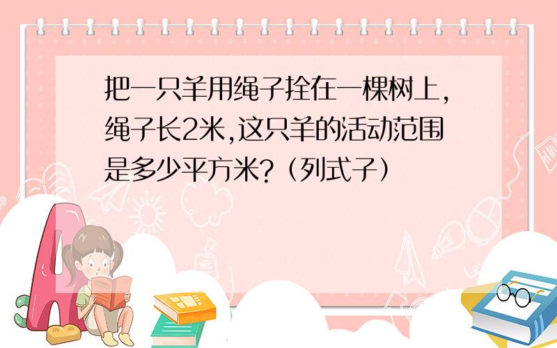 把一只羊用绳子拴在一棵树上,绳子长2米,这只羊的活动范围是多少平方米?（列式子）