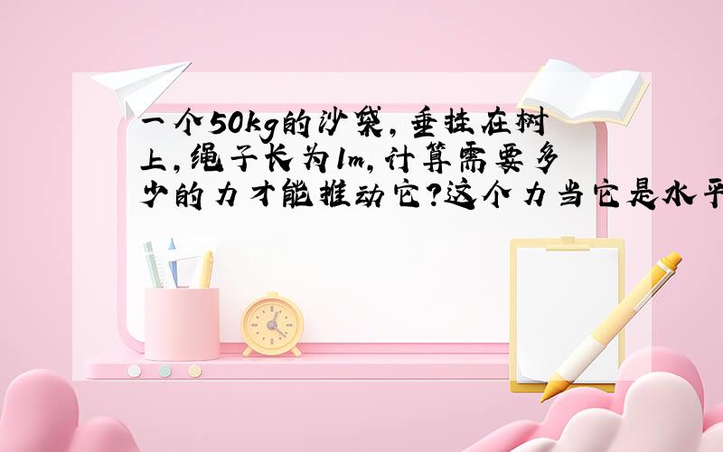 一个50kg的沙袋,垂挂在树上,绳子长为1m,计算需要多少的力才能推动它?这个力当它是水平方向的力!