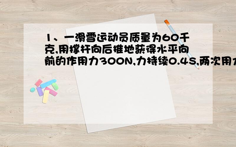 1、一滑雪运动员质量为60千克,用撑杆向后推地获得水平向前的作用力300N,力持续0.4S,两次用力间隔0.2S,不计摩