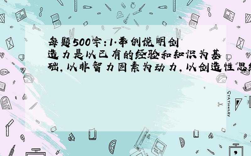 每题500字：1.举例说明创造力是以已有的经验和知识为基础,以非智力因素为动力,以创造性思维为核心的各种能力的一种综合力