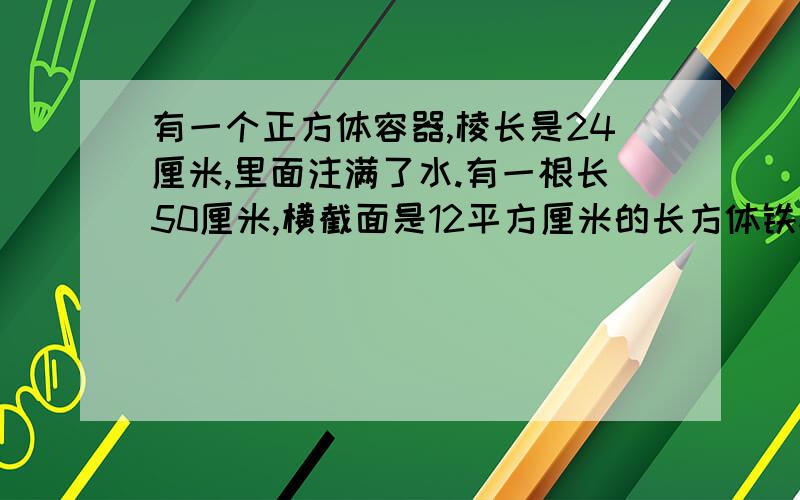 有一个正方体容器,棱长是24厘米,里面注满了水.有一根长50厘米,横截面是12平方厘米的长方体铁棒,现将铁棒