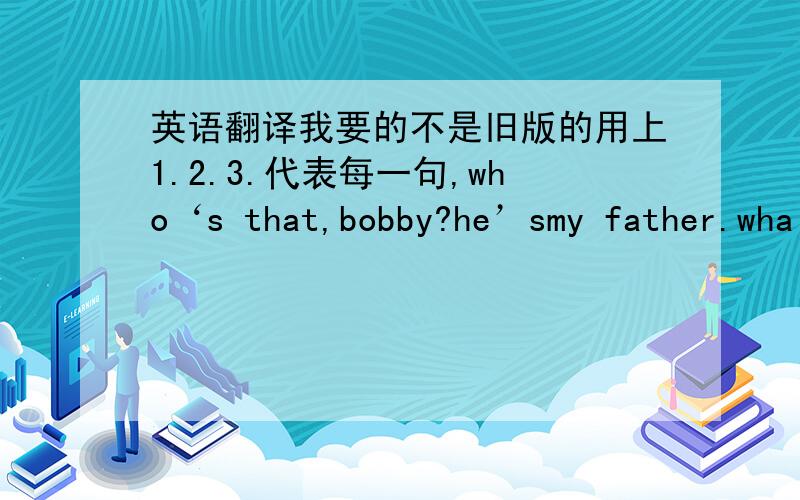 英语翻译我要的不是旧版的用上1.2.3.代表每一句,who‘s that,bobby?he’smy father.wha